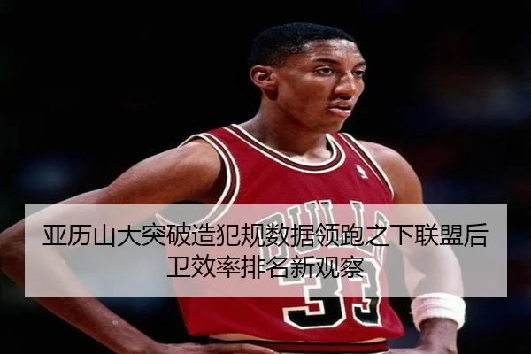 亚历山大突破造犯规数据领跑之下联盟后卫效率排名新观察