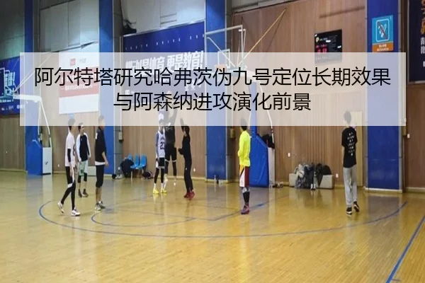 阿尔特塔研究哈弗茨伪九号定位长期效果与阿森纳进攻演化前景 | kaiyun