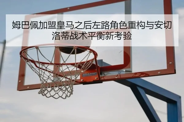 姆巴佩加盟皇马之后左路角色重构与安切洛蒂战术平衡新考验